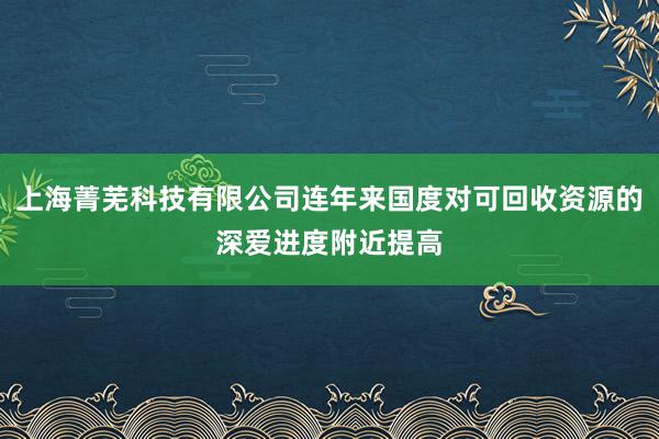 上海菁芜科技有限公司连年来国度对可回收资源的深爱进度附近提高